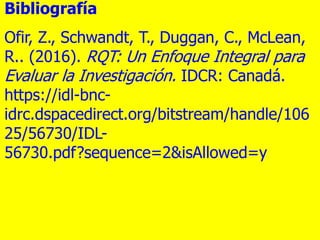 Bibliografía
Ofir, Z., Schwandt, T., Duggan, C., McLean,
R.. (2016). RQT: Un Enfoque Integral para
Evaluar la Investigació...