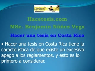 Hacetesis.com
MSc. Benjamín Núñez Vega
Hacer una tesis en Costa Rica

• Hacer una tesis en Costa Rica tiene la
característica de que existe un excesivo
apego a los reglamentos, y esto es lo
primero a considerar.

 