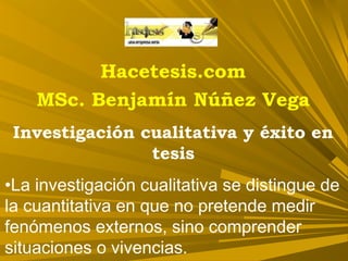 Hacetesis.com
MSc. Benjamín Núñez Vega
Investigación cualitativa y éxito en
tesis
•La investigación cualitativa se distingue de
la cuantitativa en que no pretende medir
fenómenos externos, sino comprender
situaciones o vivencias.
 