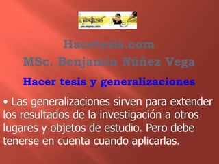 Hacetesis.com
MSc. Benjamín Núñez Vega
Hacer tesis y generalizaciones

• Las generalizaciones sirven para extender
los resultados de la investigación a otros
lugares y objetos de estudio. Pero debe
tenerse en cuenta cuando aplicarlas.

 