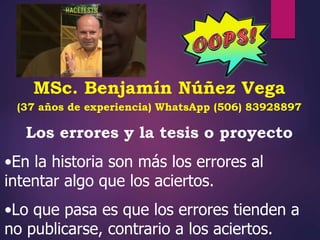 MSc. Benjamín Núñez Vega
(37 años de experiencia) WhatsApp (506) 83928897
Los errores y la tesis o proyecto
•En la historia son más los errores al
intentar algo que los aciertos.
•Lo que pasa es que los errores tienden a
no publicarse, contrario a los aciertos.
 