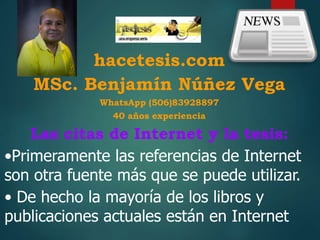 hacetesis.com
MSc. Benjamín Núñez Vega
WhatsApp (506)83928897
40 años experiencia
Las citas de Internet y la tesis:
•Primeramente las referencias de Internet
son otra fuente más que se puede utilizar.
• De hecho la mayoría de los libros y
publicaciones actuales están en Internet
 
