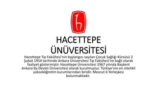 HACETTEPE
ÜNÜVERSİTESİHacettepe Tıp Fakültesi'nin başlangıcı sayılan Çocuk Sağlığı Kürsüsü 2
Şubat 1954 tarihinde Ankara Üniversitesi Tıp Fakültesi'ne bağlı olarak
faaliyet göstermiştir. Hacettepe Üniversitesi 1967 yılında Başkent
Ankara'da Devlet Üniversitesi olarak kurulmuştur. Türkiye'nin en nitelikli
yükseköğretim kurumlarından biridir. Mevcut 6 Yerleşkesi
bulunmaktadır.
 