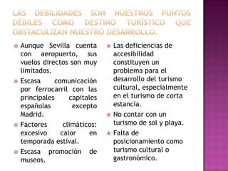  Aunque Sevilla cuenta
con aeropuerto, sus
vuelos directos son muy
limitados.
 Escasa comunicación
por ferrocarril con las
principales capitales
españolas excepto
Madrid.
 Factores climáticos:
excesivo calor en
temporada estival.
 Escasa promoción de
museos.
 Las deficiencias de
accesibilidad
constituyen un
problema para el
desarrollo del turismo
cultural, especialmente
en el turismo de corta
estancia.
 No contar con un
turismo de sol y playa.
 Falta de
posicionamiento como
turismo cultural o
gastronómico.
 