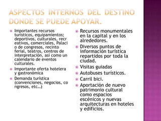 Importantes recursos
turísticos, equipamientos;
deportivos, culturales, recr
eativos, comerciales, Palaci
o de congresos, recinto
ferial, teatros, centros de
interpretación, así como un
calendario de eventos
culturales.
 Importante oferta hotelera
y gastronómica
 Demanda turística
(convenciones, negocios, co
ngresos, etc…)
 Recursos monumentales
en la capital y en los
alrededores.
 Diversos puntos de
información turística
repartidos por toda la
ciudad.
 Visitas guiadas
 Autobuses turísticos.
 Carril bici.
 Aportación de nuevo
patrimonio cultural
como espacios
escénicos y nuevas
arquitecturas en hoteles
y edificios.
 