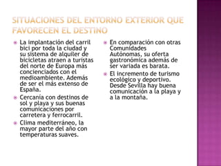  La implantación del carril
bici por toda la ciudad y
su sistema de alquiler de
bicicletas atraen a turistas
del norte de Europa más
concienciados con el
medioambiente. Además
de ser el más extenso de
España.
 Cercanía con destinos de
sol y playa y sus buenas
comunicaciones por
carretera y ferrocarril.
 Clima mediterráneo, la
mayor parte del año con
temperaturas suaves.
 En comparación con otras
Comunidades
Autónomas, su oferta
gastronómica además de
ser variada es barata.
 El incremento de turismo
ecológico y deportivo.
Desde Sevilla hay buena
comunicación a la playa y
a la montaña.
 
