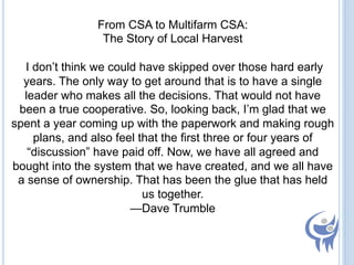 From CSA to Multifarm CSA:
The Story of Local Harvest
I don’t think we could have skipped over those hard early
years. The only way to get around that is to have a single
leader who makes all the decisions. That would not have
been a true cooperative. So, looking back, I’m glad that we
spent a year coming up with the paperwork and making rough
plans, and also feel that the first three or four years of
“discussion” have paid off. Now, we have all agreed and
bought into the system that we have created, and we all have
a sense of ownership. That has been the glue that has held
us together.
—Dave Trumble

 