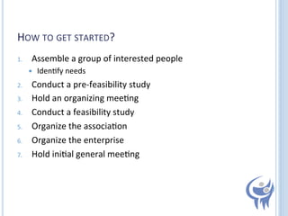 HOW	
  TO	
  GET	
  STARTED?	
  
1. 

Assemble	
  a	
  group	
  of	
  interested	
  people	
  
 

2. 
3. 
4. 
5. 
6. 
7. 

	
  

Iden=fy	
  needs	
  

Conduct	
  a	
  pre-­‐feasibility	
  study	
  
Hold	
  an	
  organizing	
  mee=ng	
  
Conduct	
  a	
  feasibility	
  study	
  
Organize	
  the	
  associa=on	
  
Organize	
  the	
  enterprise	
  
Hold	
  ini=al	
  general	
  mee=ng	
  

 