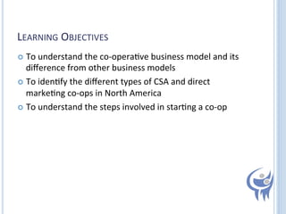LEARNING	
  OBJECTIVES	
  
  To	
  understand	
  the	
  co-­‐opera=ve	
  business	
  model	
  and	
  its	
  

diﬀerence	
  from	
  other	
  business	
  models	
  
  To	
  iden=fy	
  the	
  diﬀerent	
  types	
  of	
  CSA	
  and	
  direct	
  
marke=ng	
  co-­‐ops	
  in	
  North	
  America	
  
  To	
  understand	
  the	
  steps	
  involved	
  in	
  star=ng	
  a	
  co-­‐op	
  
	
  

 
