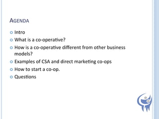 AGENDA	
  
  Intro	
  
  What	
  is	
  a	
  co-­‐opera=ve?	
  
  How	
  is	
  a	
  co-­‐opera=ve	
  diﬀerent	
  from	
  other	
  business	
  

models?	
  
  Examples	
  of	
  CSA	
  and	
  direct	
  marke=ng	
  co-­‐ops	
  
  How	
  to	
  start	
  a	
  co-­‐op.	
  
  Ques=ons	
  

 
