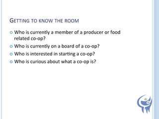 GETTING	
  TO	
  KNOW	
  THE	
  ROOM	
  
  Who	
  is	
  currently	
  a	
  member	
  of	
  a	
  producer	
  or	
  food	
  

related	
  co-­‐op?	
  
  Who	
  is	
  currently	
  on	
  a	
  board	
  of	
  a	
  co-­‐op?	
  
  Who	
  is	
  interested	
  in	
  star=ng	
  a	
  co-­‐op?	
  
  Who	
  is	
  curious	
  about	
  what	
  a	
  co-­‐op	
  is?	
  

 