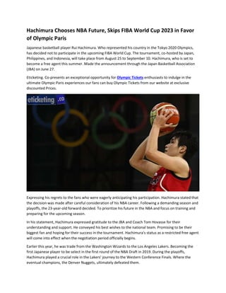 Hachimura Chooses NBA Future, Skips FIBA World Cup 2023 in Favor
of Olympic Paris
Japanese basketball player Rui Hachimura. Who represented his country in the Tokyo 2020 Olympics,
has decided not to participate in the upcoming FIBA World Cup. The tournament, co-hosted by Japan,
Philippines, and Indonesia, will take place from August 25 to September 10. Hachimura, who is set to
become a free agent this summer. Made the announcement through the Japan Basketball Association
(JBA) on June 27.
Eticketing. Co-presents an exceptional opportunity for Olympic Tickets enthusiasts to indulge in the
ultimate Olympic Paris experiences our fans can buy Olympic Tickets from our website at exclusive
discounted Prices.
Expressing his regrets to the fans who were eagerly anticipating his participation. Hachimura stated that
the decision was made after careful consideration of his NBA career. Following a demanding season and
playoffs, the 23-year-old forward decided. To prioritize his future in the NBA and focus on training and
preparing for the upcoming season.
In his statement, Hachimura expressed gratitude to the JBA and Coach Tom Hovasse for their
understanding and support. He conveyed his best wishes to the national team. Promising to be their
biggest fan and hoping for their success in the tournament. Hachimura's status as a restricted free agent
will come into effect when the negotiation period officially begins.
Earlier this year, he was trade from the Washington Wizards to the Los Angeles Lakers. Becoming the
first Japanese player to be select in the first round of the NBA Draft in 2019. During the playoffs,
Hachimura played a crucial role in the Lakers' journey to the Western Conference Finals. Where the
eventual champions, the Denver Nuggets, ultimately defeated them.
 