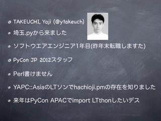 TAKEUCHI, Yoji (@ytakeuch)

埼玉.pyから来ました

ソフトウエアエンジニア1年目(昨年末転職しますた)

PyCon JP 2012スタッフ

Perl書けません

YAPC::AsiaのLTソンでhachioji.pmの存在を知りました

来年はPyCon APACでimport LTthonしたいデス
 