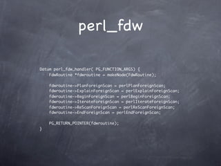 perl_fdw

Datum perl_fdw_handler( PG_FUNCTION_ARGS) {
    FdwRoutine *fdwroutine = makeNode(FdwRoutine);

    fdwroutine->PlanForeignScan = perlPlanForeignScan;
    fdwroutine->ExplainForeignScan = perlExplainForeignScan;
    fdwroutine->BeginForeignScan = perlBeginForeignScan;
    fdwroutine->IterateForeignScan = perlIterateForeignScan;
    fdwroutine->ReScanForeignScan = perlReScanForeignScan;
    fdwroutine->EndForeignScan = perlEndForeignScan;

    PG_RETURN_POINTER(fdwroutine);
}
 
