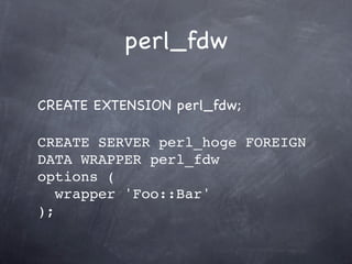 perl_fdw

CREATE EXTENSION perl_fdw;

CREATE SERVER perl_hoge FOREIGN
DATA WRAPPER perl_fdw
options (
   wrapper 'Foo::Bar'
);
 