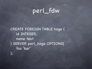 perl_fdw

CREATE FOREIGN TABLE hoge (
   id INTEGER,
   name text
) SERVER perl_hoge OPTIONS(
   foo ‘bar’
);
 