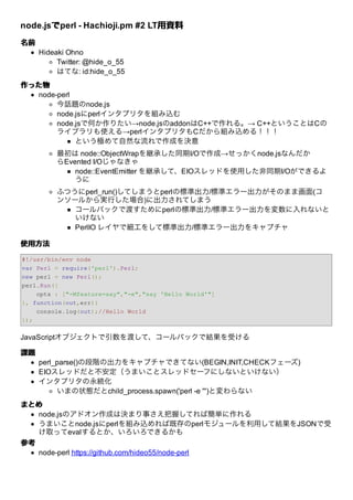 node.jsでperl - Hachioji.pm #2 LT⽤資料
       で                        ⽤資料
名前
     Hideaki Ohno
          Twitter: @hide_o_55
          はてな: id:hide_o_55
作った物
  node-perl
       今話題のnode.js
       node.jsにperlインタプリタを組み込む
       node.jsで何か作りたい→node.jsのaddonはC++で作れる。→ C++ということはCの
       ライブラリも使える→perlインタプリタもCだから組み込める！！！
            という極めて⾃然な流れで作成を決意
          最初は node::ObjectWrapを継承した同期I/Oで作成→せっかくnode.jsなんだか
          らEvented I/Oじゃなきゃ
              node::EventEmitter を継承して、EIOスレッドを使⽤した⾮同期I/Oができるよ
              うに
          ふつうにperl_run()してしまうとperlの標準出⼒/標準エラー出⼒がそのまま画⾯(コ
          ンソールから実⾏した場合)に出⼒されてしまう
             コールバックで渡すためにperlの標準出⼒/標準エラー出⼒を変数に⼊れないと
             いけない
             PerlIO レイヤで細⼯をして標準出⼒/標準エラー出⼒をキャプチャ

使⽤⽅法

#!/usr/bin/env node
var Perl = require('perl').Perl;
new perl = new Perl();
perl.Run({
    opts : ["-Mfeature=say","-e","say 'Hello World'"]
}, function(out,err){
    console.log(out);//Hello World
});


JavaScriptオブジェクトで引数を渡して、コールバックで結果を受ける

課題
     perl_parse()の段階の出⼒をキャプチャできてない(BEGIN,INIT,CHECKフェーズ)
     EIOスレッドだと不安定（うまいことスレッドセーフにしないといけない）
     インタプリタの永続化
          いまの状態だとchild_process.spawn('perl -e ''')と変わらない
まとめ
   node.jsのアドオン作成は決まり事さえ把握してれば簡単に作れる
   うまいことnode.jsにperlを組み込めれば既存のperlモジュールを利⽤して結果をJSONで受
   け取ってevalするとか、いろいろできるかも
参考
   node-perl https://github.com/hideo55/node-perl
 