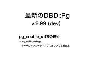 最新のDBD::Pg
         v.2.99 (dev）

pg_enable_utf8の廃止
→ pg_utf8_strings
　サーバのエンコーディングに基づいて自動設定
 