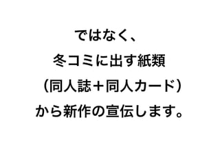 ではなく、
 冬コミに出す紙類
（同人誌＋同人カード）
から新作の宣伝します。
 