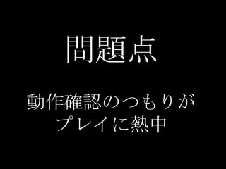 問題点
動作確認のつもりが
 プレイに熱中
 
