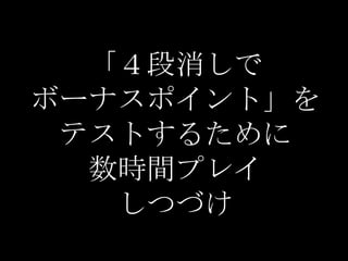 「４段消しで
ボーナスポイント」を
 テストするために
  数時間プレイ
   しつづけ
 