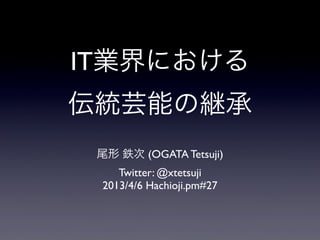 IT業界における
伝統芸能の継承
 尾形 鉄次 (OGATA Tetsuji)
    Twitter: @xtetsuji
 2013/4/6 Hachioji.pm#27
 