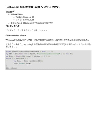 Hachioji.pm #3 LT⽤資料 - お題「バッドノウハウ」
                 ⽤資料
⾃⼰紹介
  Hideaki Ohno
       Twitter: @hide_o_55
       はてな: id:hide_o_55
   最近はPerlよりNode.jsかいてることが多いです
バッドノウハウ

バッドノウハウと⾔えるかどうか怪しい・・・

PerlIO::encoding::fallback


WindowsからCSVをアップロードして処理するのを⼿っ取り早くやりたいときに使いました。

ほんとうはあまり、encodingとか使わないほうがいいわけですが(特に細かいコントロールが必
要なときは)。

local $PerlIO::encoding::fallback = sub{ ... };
my $fh = IO::File->new( $path, "<:encoding($encoding)" ) || die $!;
my $csv = Text::CSV->new( { binary => 1 } );
while ( ! $fh->eof ) {
        my $row = $csv->getline($fh);
        push @rows, $row;
}
$fh->close;
 