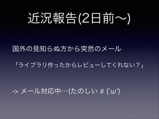 近況報告(2日前∼)
国外の見知らぬ方から突然のメール
「ライブラリ作ったからレビューしてくれない？」
-> メール対応中…(たのしい ✌ ('ω')
 
