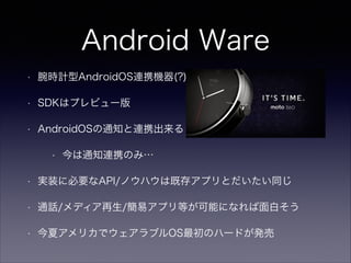 Android Ware
• 腕時計型AndroidOS連携機器(?)
• SDKはプレビュー版
• AndroidOSの通知と連携出来る
• 今は通知連携のみ…
• 実装に必要なAPI/ノウハウは既存アプリとだいたい同じ
• 通話/メディア再生/簡易アプリ等が可能になれば面白そう
• 今夏アメリカでウェアラブルOS最初のハードが発売
 