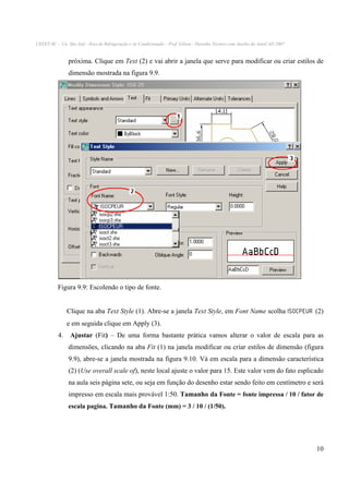 CEFET-SC - Un. São Jojé –Área de Refrigeração e Ar Condicionado – Prof. Gilson - Desenho Técnico com Auxílio do AutoCAD 2007

próxima. Clique em Text (2) e vai abrir a janela que serve para modificar ou criar estilos de
dimensão mostrada na figura 9.9.

Figura 9.9: Escolendo o tipo de fonte.
Clique na aba Text Style (1). Abre-se a janela Text Style, em Font Name scolha ISOCPEUR (2)
e em seguida clique em Apply (3).
4. Ajustar (Fit) – De uma forma bastante prática vamos alterar o valor de escala para as
dimensões, clicando na aba Fit (1) na janela modificar ou criar estilos de dimensão (figura
9.9), abre-se a janela mostrada na figura 9.10. Vá em escala para a dimensão característica
(2) (Use overall scale of), neste local ajuste o valor para 15. Este valor vem do fato esplicado
na aula seis página sete, ou seja em função do desenho estar sendo feito em centímetro e será
impresso em escala mais provável 1:50. Tamanho da Fonte = fonte impressa / 10 / fator de
escala pagina. Tamanho da Fonte (mm) = 3 / 10 / (1/50).

10

 
