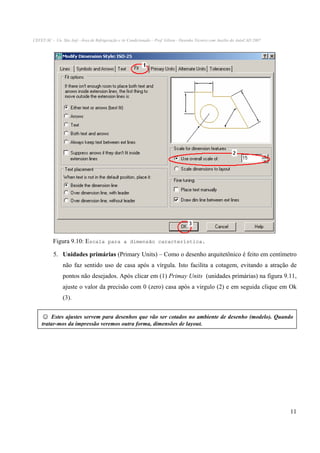 CEFET-SC - Un. São Jojé –Área de Refrigeração e Ar Condicionado – Prof. Gilson - Desenho Técnico com Auxílio do AutoCAD 2007

Figura 9.10: Escala para a dimensão característica.
5. Unidades primárias (Primary Units) – Como o desenho arquitetônico é feito em centímetro
não faz sentido uso de casa após a vírgula. Isto facilita a cotagem, evitando a atração de
pontos não desejados. Após clicar em (1) Primay Units (unidades primárias) na figura 9.11,
ajuste o valor da precisão com 0 (zero) casa após a virgulo (2) e em seguida clique em Ok
(3).

☺ Estes ajustes servem para desenhos que vão ser cotados no ambiente de desenho (modelo). Quando
tratar-mos da impressão veremos outra forma, dimensões de layout.

11

 