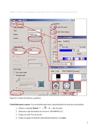 CEFET-SC - Un. São Jojé –Área de Refrigeração e Ar Condicionado – Prof. Gilson - Desenho Técnico com Auxílio do AutoCAD 2007

Figura 8.2: Janela de Hachura e gradiente
Conferindo passo a passo: Use um desenho para fazer o preenchimento de uma área com hachura.
1. Chame o comando Hatch:

→

:

→ h e de enter;

2. Selecione o tipo de hachura em Swattern: AR-HBONE (3);
3. Clique em Add: Pick poiint (4);
4. Clique na região do desenho onde pretende hachurar e de enter;
2

 