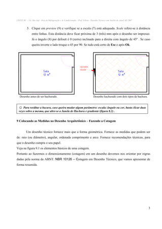 CEFET-SC - Un. São Jojé –Área de Refrigeração e Ar Condicionado – Prof. Gilson - Desenho Técnico com Auxílio do AutoCAD 2007

5. Clique em preview (9) e verifique se a escala (7) está adequada. Scale refere-se à distância
entre linhas. Esta distância deve ficar próxima de 3 (três) mm após o desenho ser impresso.
Já o ângulo (8) por defoutt é 0 (zerro) inclinado para a direita com ângulo de 45º . Se caso
queira inverte o lado troque o 45 por 90. Se tudo está certo de Esc e após Ok.

Sala
12 m²

HACHURA
SÓLIDA

Desenho antes de ser hachurado.

Sala
12 m²

Desenho hachurado com dois tipos de hachura.

☺ Para reeditar a hacura, caso queira mudar algum parâmetro: escala; ângulo ou cor, basta clicar duas
vezes sobre a mesma, que abre-se a Janela de Hachura e gradiente (figura 8.2) .

9 Colocando as Medidas no Desenho Arquitetônico – Fazendo a Cotagem
Um desenho técnico fornece mais que a forma geométrica. Fornece as medidas que podem ser
de: raio (ou diâmetro), angular, ordenada comprimento e arco. Fornece recomendações técnicas, para
que o desenho cumpra o seu papel.
Veja na figura 9.1 os elementos básicos de uma cotagem.
Portanto ao fazermos o dimensionamento (cotagem) em um desenho devemos nos orientar por regras
dadas pela norma da ABNT: NBR 10126 – Cotagem em Desenho Técnico, que vamos apresentar de
forma resumida.

3

 