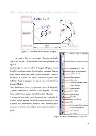 CEFET-SC - Un. São Jojé –Área de Refrigeração e Ar Condicionado – Prof. Gilson - Desenho Técnico com Auxílio do AutoCAD 2007

Figura 9.1: Elementos básicos de uma cotagem.
A cotagem feita no computador é bastante facilitada,
com o uso da barra de ferramenta Dimension apresentada na
figura 9.2.
Devemos, porém criar um estilo de cotagem adequado a cada
desenho, ou seja, para que o desenho após a impressão fique de
acordo com a norma é preciso levar em consideração a unidade
de entrada e a escala que vamos imprimilo. Agindo assim
podemos fazer a cotagem no espaço que construímos o
desenho (Model).
Outra forma seria fazer a cotagem mo espaço de impressão
(Layout), neste caso os tamanhos se auto-regulam. Mas, esta
forma será mostrada quando trabalharmos com o Layout.
A cotagem é uma etapa muito importante da construção do
desenho técnico. O autoCAD oferece muitas ferramentas para
executala, mas para fazermos de acordo com a norma devemos
conhecer no mínimo uma regras gerais que apresentamos a
seguir:
Figura 9.2: Barra de ferramenta Dimension.

4

 