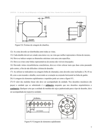 CEFET-SC - Un. São Jojé –Área de Refrigeração e Ar Condicionado – Prof. Gilson - Desenho Técnico com Auxílio do AutoCAD 2007

Figura 9.4: Formas de cotagem de chanfros.
12) As cotas deverão ser distribuídas entre todas as vistas.
13) Cada detalhe deverá ser cotado uma única vez, na vista que melhor representar a forma do mesmo.
14) Deve-se indicar sempre as dimensões máximas com uma cota específica.
15) Deve-se evitar cotar linhas representativas de arestas não visíveis (tracejado).
16) Havendo várias circunferências concêntricas, deve-se evitar colocar mais que duas cotas passando
pelo centro, a fim de não dificultar a leitura do desenho.
17) Ao utilizar-se indicadores na cotagem (linha de chamada), estes deverão estar inclinados a 30, 45 ou
60, com a seta tocando o detalhe, escrevendo-se a notação na extensão horizontal na linha de ganho.
26) A cotagem de elementos eqüidistantes e repetidos pode ser como a figura 9.5..
27) O valor das medidas linear não deve ser acompanhado da unidade. Nos desenhos mecânicos (de
peças) a unidade que se subentende é o milímetro enquanto que nos desenhos arquitetônicos o
centímetro. Qualquer cota que a unidade de medida não seja a padronizada para o tipo de desenho, deve
ser acompanhada da respectiva unidade.

Figura 9.5 Cotagem de elementos eqüidistante
7

 