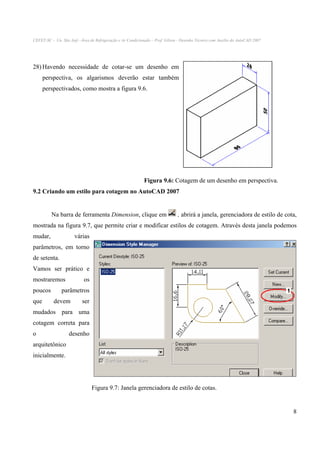 CEFET-SC - Un. São Jojé –Área de Refrigeração e Ar Condicionado – Prof. Gilson - Desenho Técnico com Auxílio do AutoCAD 2007

28) Havendo necessidade de cotar-se um desenho em
perspectiva, os algarismos deverão estar também
perspectivados, como mostra a figura 9.6.

Figura 9.6: Cotagem de um desenho em perspectiva.
9.2 Criando um estilo para cotagem no AutoCAD 2007

Na barra de ferramenta Dimension, clique em

, abrirá a janela, gerenciadora de estilo de cota,

mostrada na figura 9.7, que permite criar e modificar estilos de cotagem. Através desta janela podemos
mudar,

várias

parâmetros, em torno
de setenta.
Vamos ser prático e
mostraremos
poucos
que

os

parâmetros
devem

ser

mudados para uma
cotagem correta para
o

desenho

arquitetônico
inicialmente.

Figura 9.7: Janela gerenciadora de estilo de cotas.

8

 