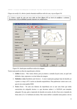 CEFET-SC - Un. São Jojé –Área de Refrigeração e Ar Condicionado – Prof. Gilson - Desenho Técnico com Auxílio do AutoCAD 2007

Clique em modify (1), abrirá a janela chamada modificar estilo de cota, veja na figura 9.8.

☺

Existe a opção de criar um novo estilo em New (figura 9.7) ao invés de modificar o existente.
Mostraremos esta possibilidade quando tratarmos de configurações.

Figura 9.8: Janela para modificar estilos de cotagem.
Temos nesta janela as abas da esquerda para a direita:
1. Linhas (Lines) – Não vamos alterar, pois já criamos a camada (Layer) cotas, na qual está
definido o tipo, espessura e cor das linhas de cotagem.
2. Símbolos e setas (Symbolos and Arrows) – A seta é usada para qualquer tipo de desenho, já
o ponto e o traço a 45º é aceito no desenho arquitetônico. Para padronizar vamos usar a set,
que já vem como padrão ISSO.
3. Texto (Text) – Na aula seis falamos da importância em se usar uma fonte que tenha
carcterística de caligrafia técnica e a que devemos adotar é a ISOCPEUR com tamanho
adequado. Ou seja, após a impressão do desenho em escala, ele deve ficar com o tamanho da
fonte entre 2,5 e 3,5 milímetos de altura. Não vamos definir o tamanho nesta janela e sim na
9

 