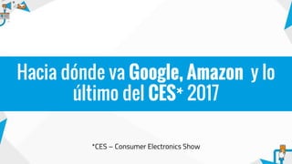 *CES – Consumer Electronics Show
Hacia dónde va Google, Amazon y lo
último del CES* 2017
 