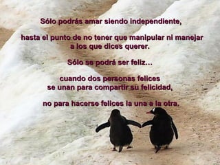 Sólo podrás amar siendo independiente, hasta el punto de no tener que manipular ni manejar a los que dices querer.  Sólo se podrá ser feliz…  cuando dos personas felices  se unan para compartir su felicidad,  no para hacerse felices la una a la otra. 