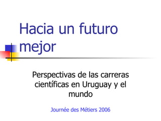 Hacia un futuro mejor Perspectivas de las carreras científicas en Uruguay y el mundo Journée des Métiers 2006 