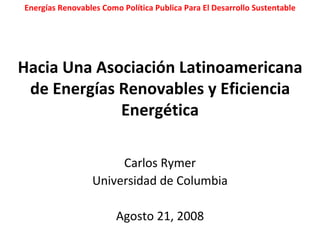 Hacia Una Asociación Latinoamericana de Energías Renovables y Eficiencia Energética Carlos Rymer Universidad de Columbia Agosto 21, 2008 Energías Renovables Como Política Publica Para El Desarrollo Sustentable 