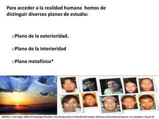 Para acceder a la realidad humana hemos de
distinguir diversos planos de estudio:
oPlano de la exterioridad.
oPlano de la interioridad
oPlano metafísico*
GARCIA, C. José Angel. (2001) Antropología Filosófica. Una introducción a la Filosofía del Hombre. Ediciones Universidad de Navarra. S.A. Pamplona. Pag.32-33
 