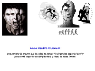 Lo que significa ser persona
Una persona es alguien que es capaz de pensar (inteligencia), capaz de querer
(voluntad), capaz de decidir (libertad) y capaz de darse (amar).
 