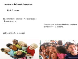 Lo primero que aparece a mí: es el cuerpo
de una persona.
¿cómo entender el cuerpo?
Es ante todo la dimensión física, orgánica
o material de la persona.
1.2.1. El cuerpo
Las características de la persona
 