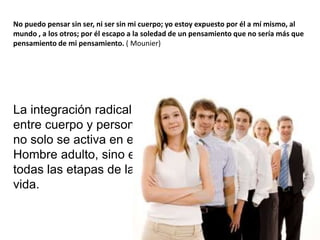 No puedo pensar sin ser, ni ser sin mi cuerpo; yo estoy expuesto por él a mí mismo, al
mundo , a los otros; por él escapo a la soledad de un pensamiento que no sería más que
pensamiento de mi pensamiento. ( Mounier)
La integración radical
entre cuerpo y persona
no solo se activa en el
Hombre adulto, sino en
todas las etapas de la
vida.
 