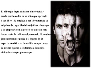 El niño que logra caminar e interactuar
con lo que lo rodea es un niño que aprende
a ser libre. Se empieza a ser libre porque se
adquiere la capacidad de objetivar el cuerpo
y de emplearlo en la acción es un elemento
importante de la libertad personal. El hombre
como persona se posee a sí mismo en el
aspecto somático en la medida en que posee
su propio cuerpo y se domina a sí mismo
al dominar su propio cuerpo.
 