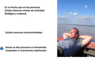 Es un hecho que en las personas
Existen diversos niveles de actividad
Biológica y corporal.
Existen procesos semicontrolados
Nunca se dan procesos ni meramente
Corporales ni meramente espirituales
 