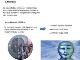 c. Memoria
La capacidad de almacenar en algún lugar
escondido del alma las vivencias de diverso
tipo que realizamos o experimentamos junto
con su contenido
Según Atkinson y Shiffrin:
La memoria humana está divida en tres
estructuras relacionada entre sí por
mecanismos de control.
Sistema o registro sensorial
Memoria a corto plazo
Memoria a largo plazo
 