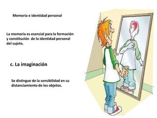Memoria e identidad personal
La memoria es esencial para la formación
y constitución de la identidad personal
del sujeto.
c. La imaginación
Se distingue de la sensibilidad en su
distanciamiento de los objetos.
 