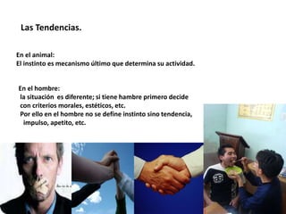 Las Tendencias.
En el animal:
El instinto es mecanismo último que determina su actividad.
En el hombre:
la situación es diferente; si tiene hambre primero decide
con criterios morales, estéticos, etc.
Por ello en el hombre no se define instinto sino tendencia,
impulso, apetito, etc.
 